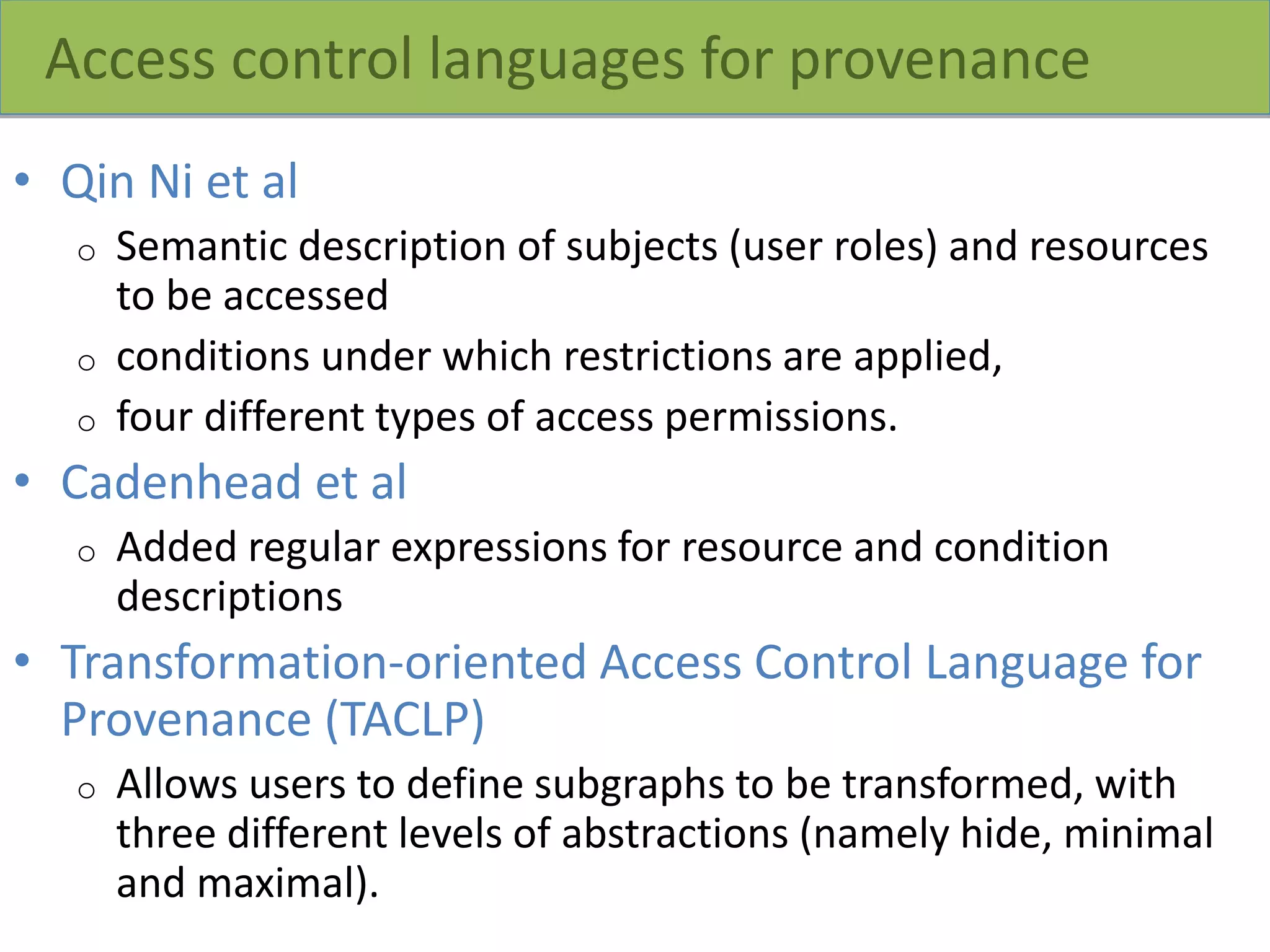 Access control languages for provenance
• Qin Ni et al
o Semantic description of subjects (user roles) and resources
to be accessed
o conditions under which restrictions are applied,
o four different types of access permissions.
• Cadenhead et al
o Added regular expressions for resource and condition
descriptions
• Transformation-oriented Access Control Language for
Provenance (TACLP)
o Allows users to define subgraphs to be transformed, with
three different levels of abstractions (namely hide, minimal
and maximal).
 