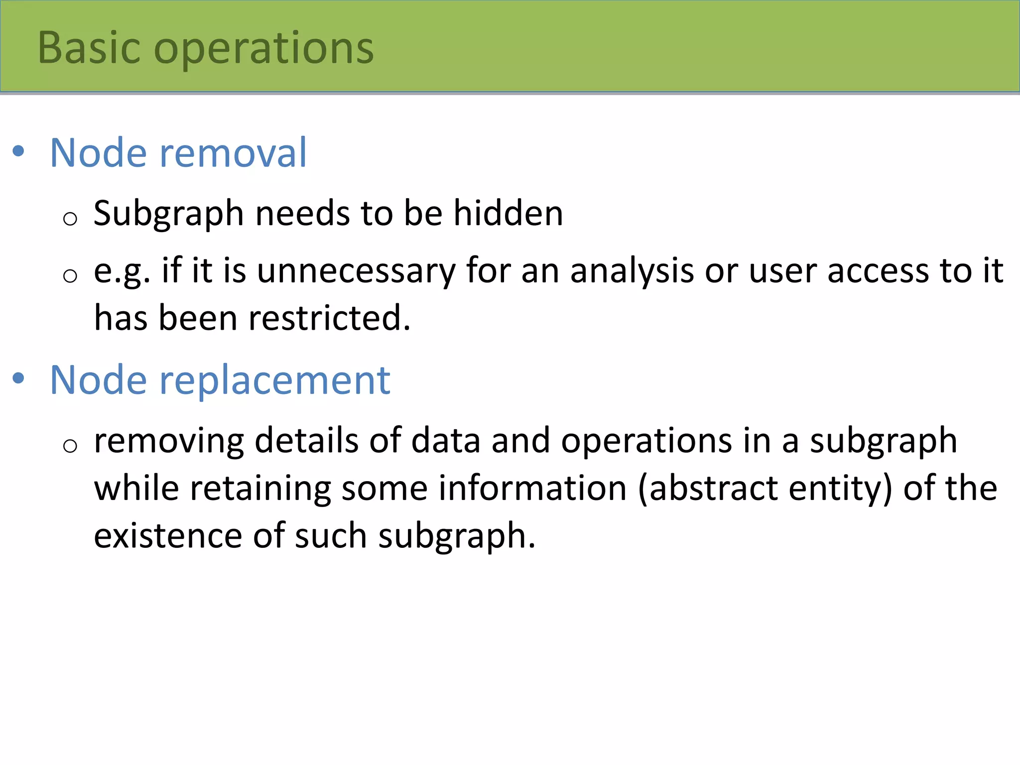 Basic operations
• Node removal
o Subgraph needs to be hidden
o e.g. if it is unnecessary for an analysis or user access to it
has been restricted.
• Node replacement
o removing details of data and operations in a subgraph
while retaining some information (abstract entity) of the
existence of such subgraph.
 