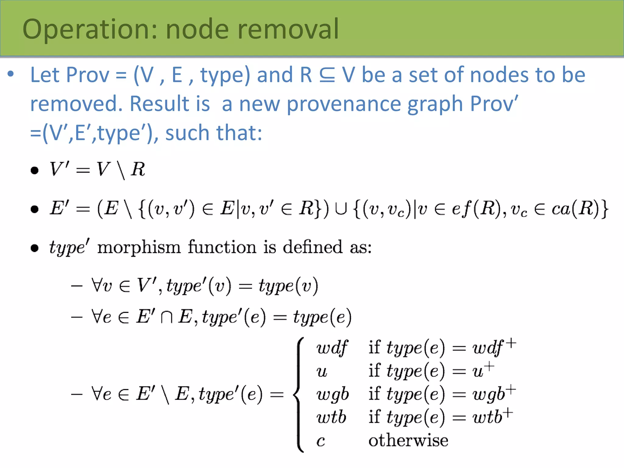 Operation: node removal
• Let Prov = (V , E , type) and R ⊆ V be a set of nodes to be
removed. Result is a new provenance graph Prov′
=(V′,E′,type′), such that:
 