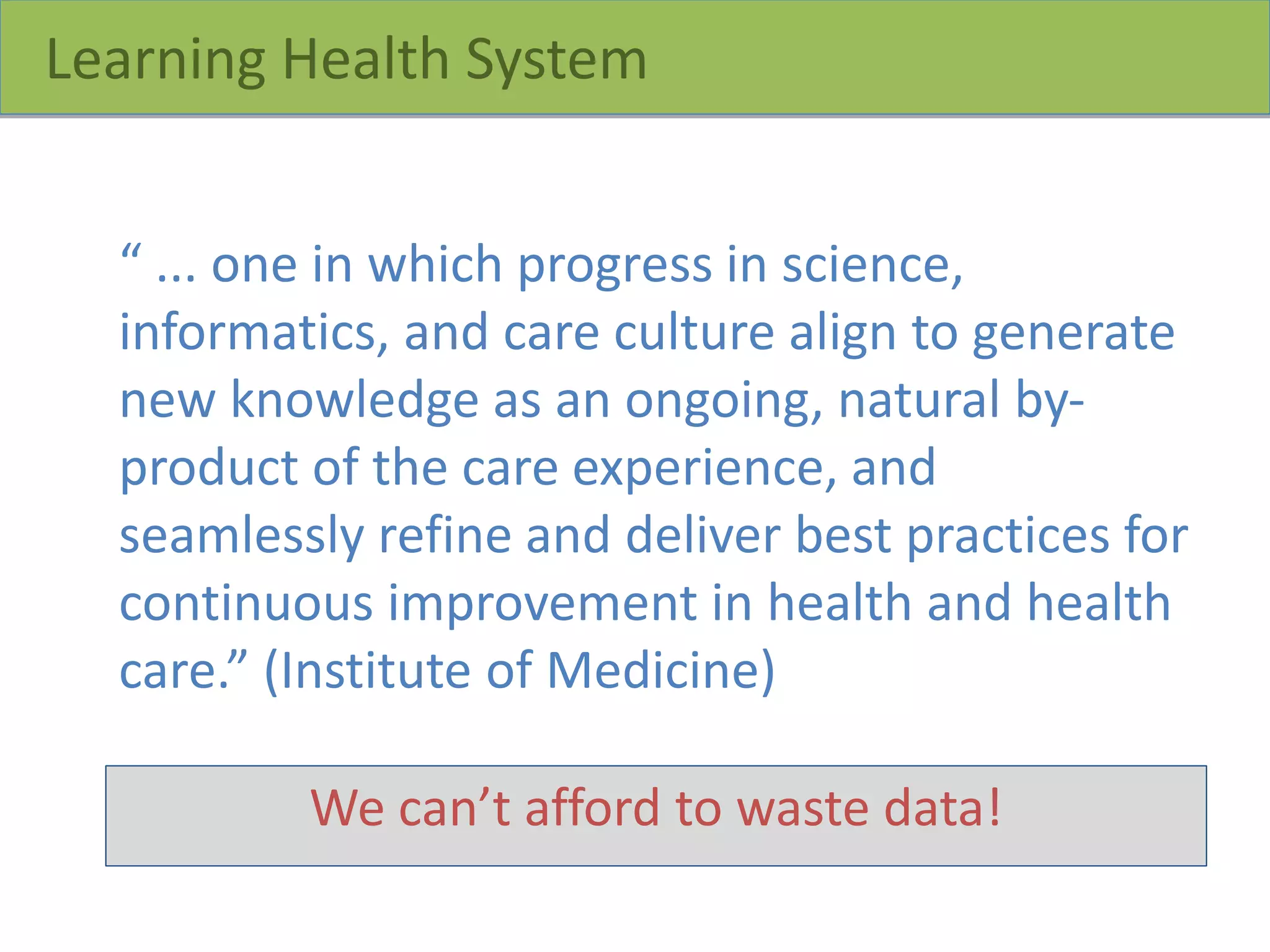 Learning Health System
“ ... one in which progress in science,
informatics, and care culture align to generate
new knowledge as an ongoing, natural by-
product of the care experience, and
seamlessly refine and deliver best practices for
continuous improvement in health and health
care.” (Institute of Medicine)
We can’t afford to waste data!
 