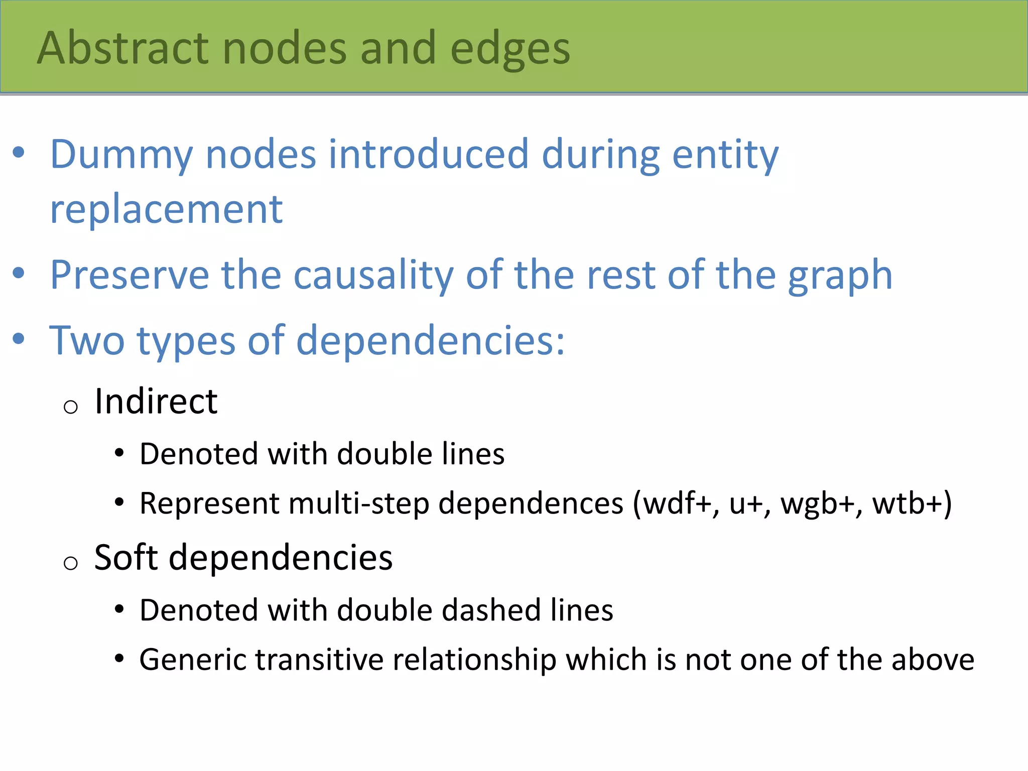 Abstract nodes and edges
• Dummy nodes introduced during entity
replacement
• Preserve the causality of the rest of the graph
• Two types of dependencies:
o Indirect
• Denoted with double lines
• Represent multi-step dependences (wdf+, u+, wgb+, wtb+)
o Soft dependencies
• Denoted with double dashed lines
• Generic transitive relationship which is not one of the above
 