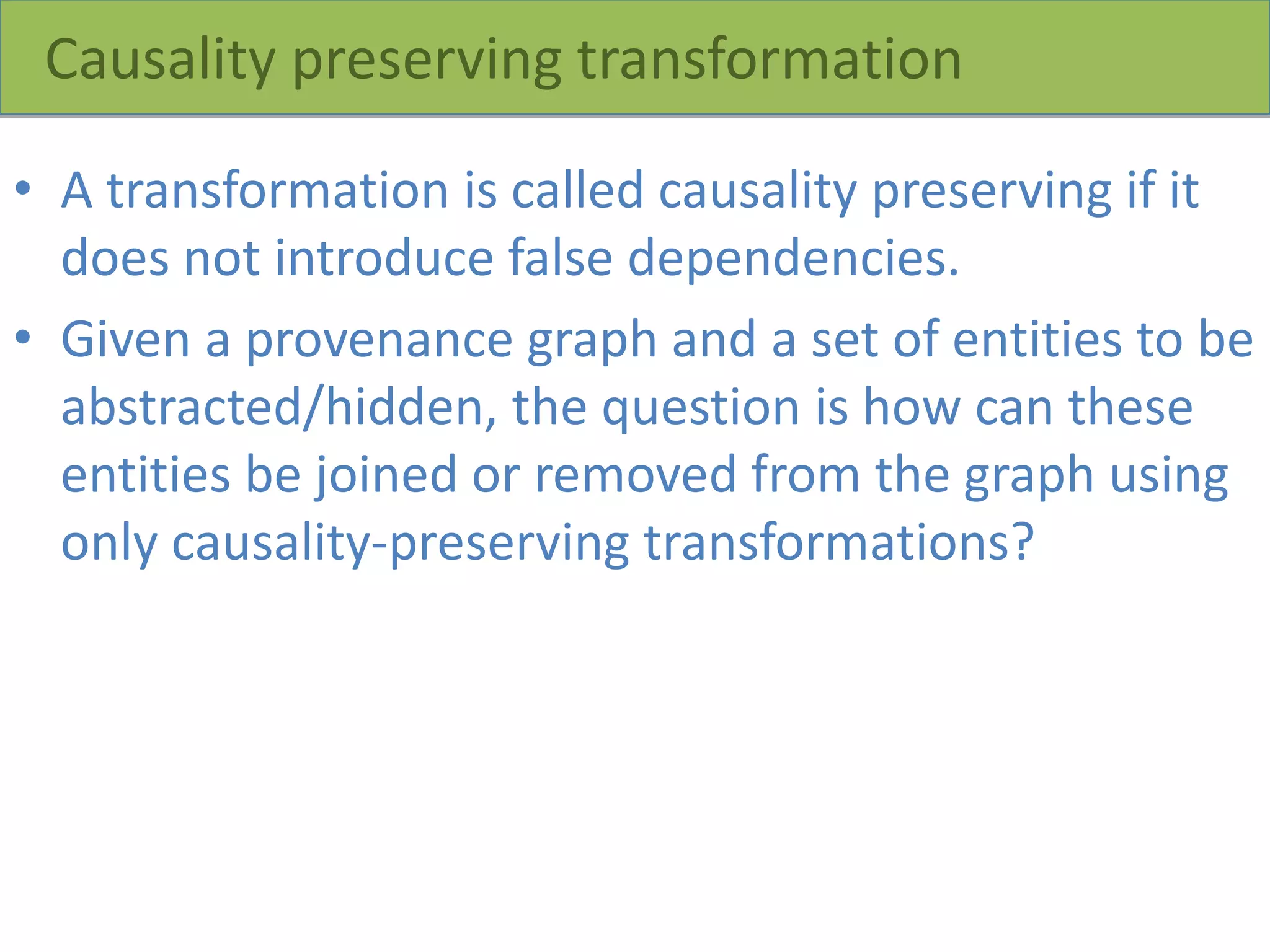 Causality preserving transformation
• A transformation is called causality preserving if it
does not introduce false dependencies.
• Given a provenance graph and a set of entities to be
abstracted/hidden, the question is how can these
entities be joined or removed from the graph using
only causality-preserving transformations?
 