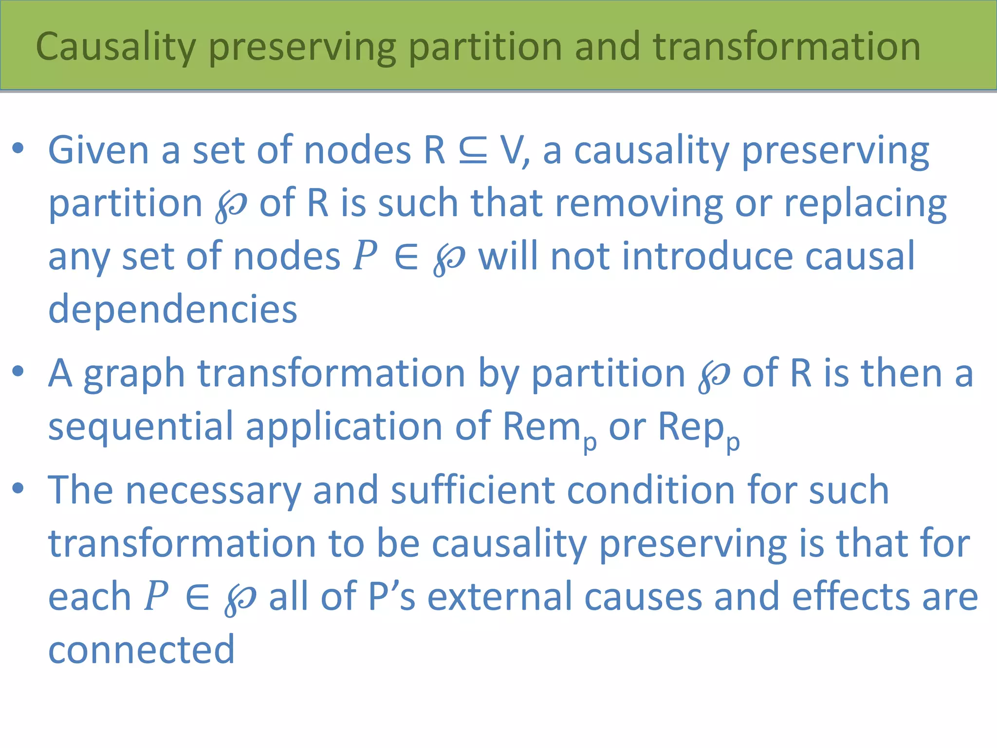 Causality preserving partition and transformation
• Given a set of nodes R ⊆ V, a causality preserving
partition ℘ of R is such that removing or replacing
any set of nodes 𝑃 ∈ ℘ will not introduce causal
dependencies
• A graph transformation by partition ℘ of R is then a
sequential application of Remp or Repp
• The necessary and sufficient condition for such
transformation to be causality preserving is that for
each 𝑃 ∈ ℘ all of P’s external causes and effects are
connected
 