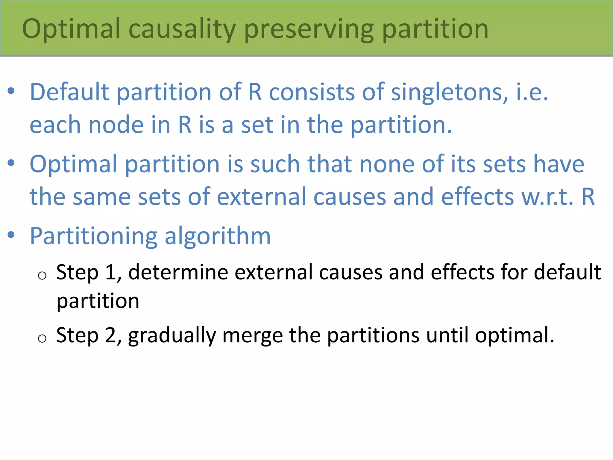 Optimal causality preserving partition
• Default partition of R consists of singletons, i.e.
each node in R is a set in the partition.
• Optimal partition is such that none of its sets have
the same sets of external causes and effects w.r.t. R
• Partitioning algorithm
o Step 1, determine external causes and effects for default
partition
o Step 2, gradually merge the partitions until optimal.
 