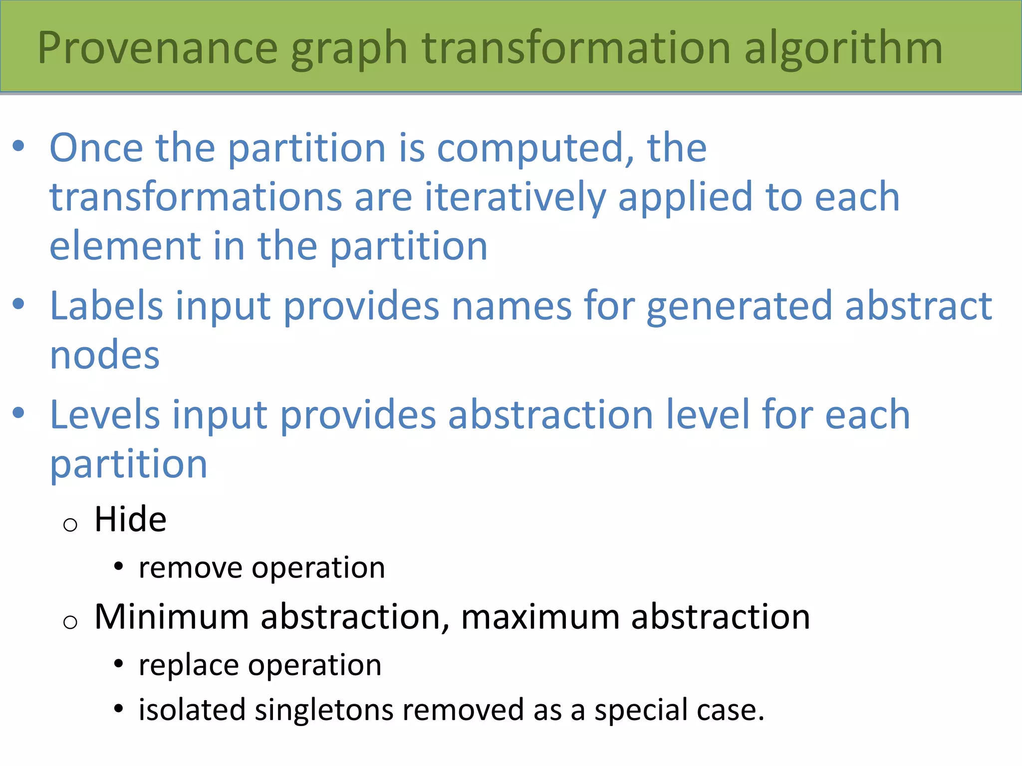 Provenance graph transformation algorithm
• Once the partition is computed, the
transformations are iteratively applied to each
element in the partition
• Labels input provides names for generated abstract
nodes
• Levels input provides abstraction level for each
partition
o Hide
• remove operation
o Minimum abstraction, maximum abstraction
• replace operation
• isolated singletons removed as a special case.
 