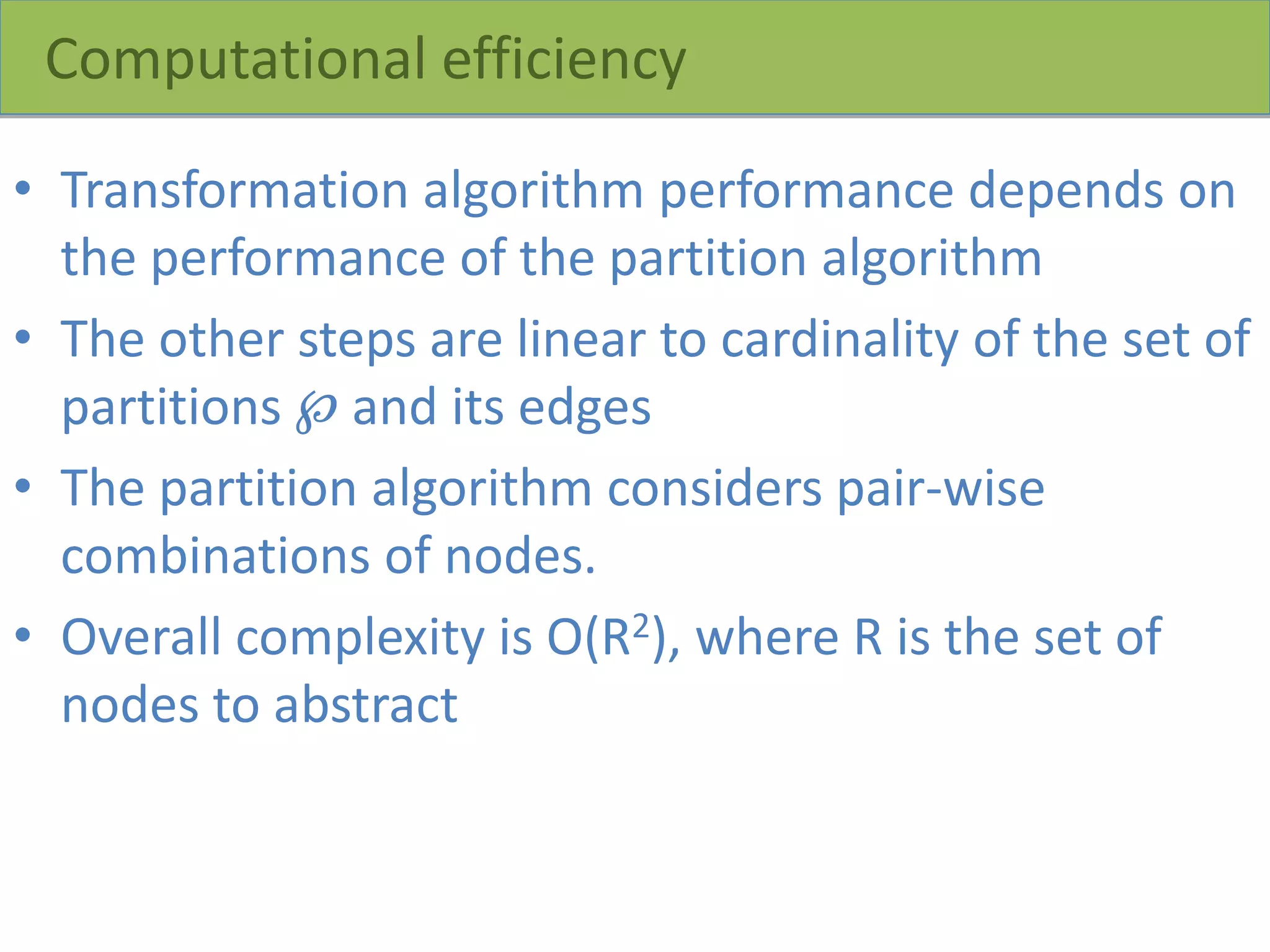 Computational efficiency
• Transformation algorithm performance depends on
the performance of the partition algorithm
• The other steps are linear to cardinality of the set of
partitions ℘ and its edges
• The partition algorithm considers pair-wise
combinations of nodes.
• Overall complexity is O(R2), where R is the set of
nodes to abstract
 