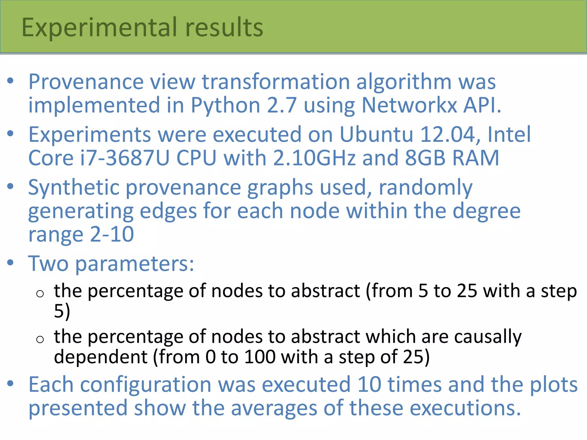 Experimental results
• Provenance view transformation algorithm was
implemented in Python 2.7 using Networkx API.
• Experiments were executed on Ubuntu 12.04, Intel
Core i7-3687U CPU with 2.10GHz and 8GB RAM
• Synthetic provenance graphs used, randomly
generating edges for each node within the degree
range 2-10
• Two parameters:
o the percentage of nodes to abstract (from 5 to 25 with a step
5)
o the percentage of nodes to abstract which are causally
dependent (from 0 to 100 with a step of 25)
• Each configuration was executed 10 times and the plots
presented show the averages of these executions.
 
