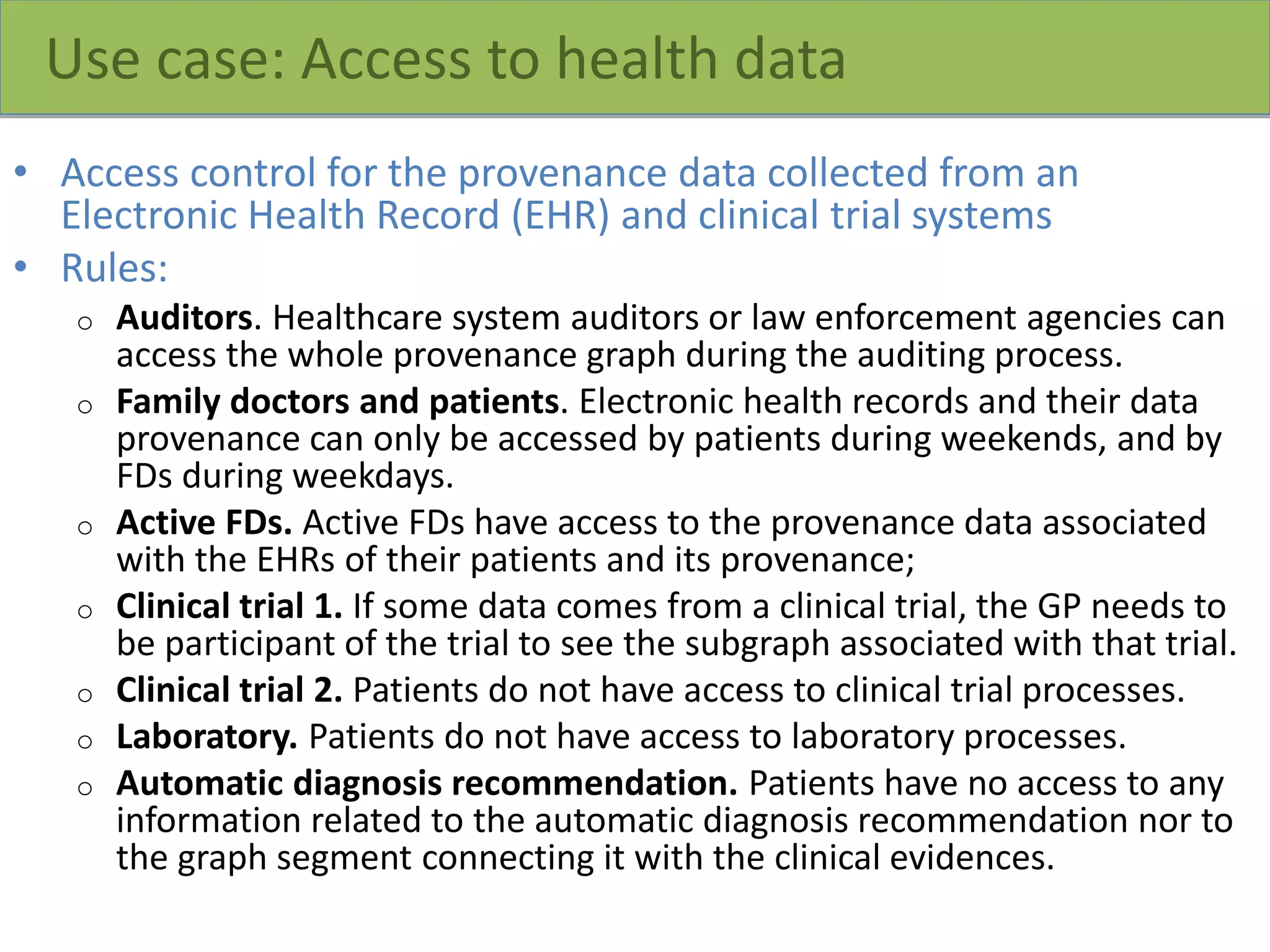 Use case: Access to health data
• Access control for the provenance data collected from an
Electronic Health Record (EHR) and clinical trial systems
• Rules:
o Auditors. Healthcare system auditors or law enforcement agencies can
access the whole provenance graph during the auditing process.
o Family doctors and patients. Electronic health records and their data
provenance can only be accessed by patients during weekends, and by
FDs during weekdays.
o Active FDs. Active FDs have access to the provenance data associated
with the EHRs of their patients and its provenance;
o Clinical trial 1. If some data comes from a clinical trial, the GP needs to
be participant of the trial to see the subgraph associated with that trial.
o Clinical trial 2. Patients do not have access to clinical trial processes.
o Laboratory. Patients do not have access to laboratory processes.
o Automatic diagnosis recommendation. Patients have no access to any
information related to the automatic diagnosis recommendation nor to
the graph segment connecting it with the clinical evidences.
 