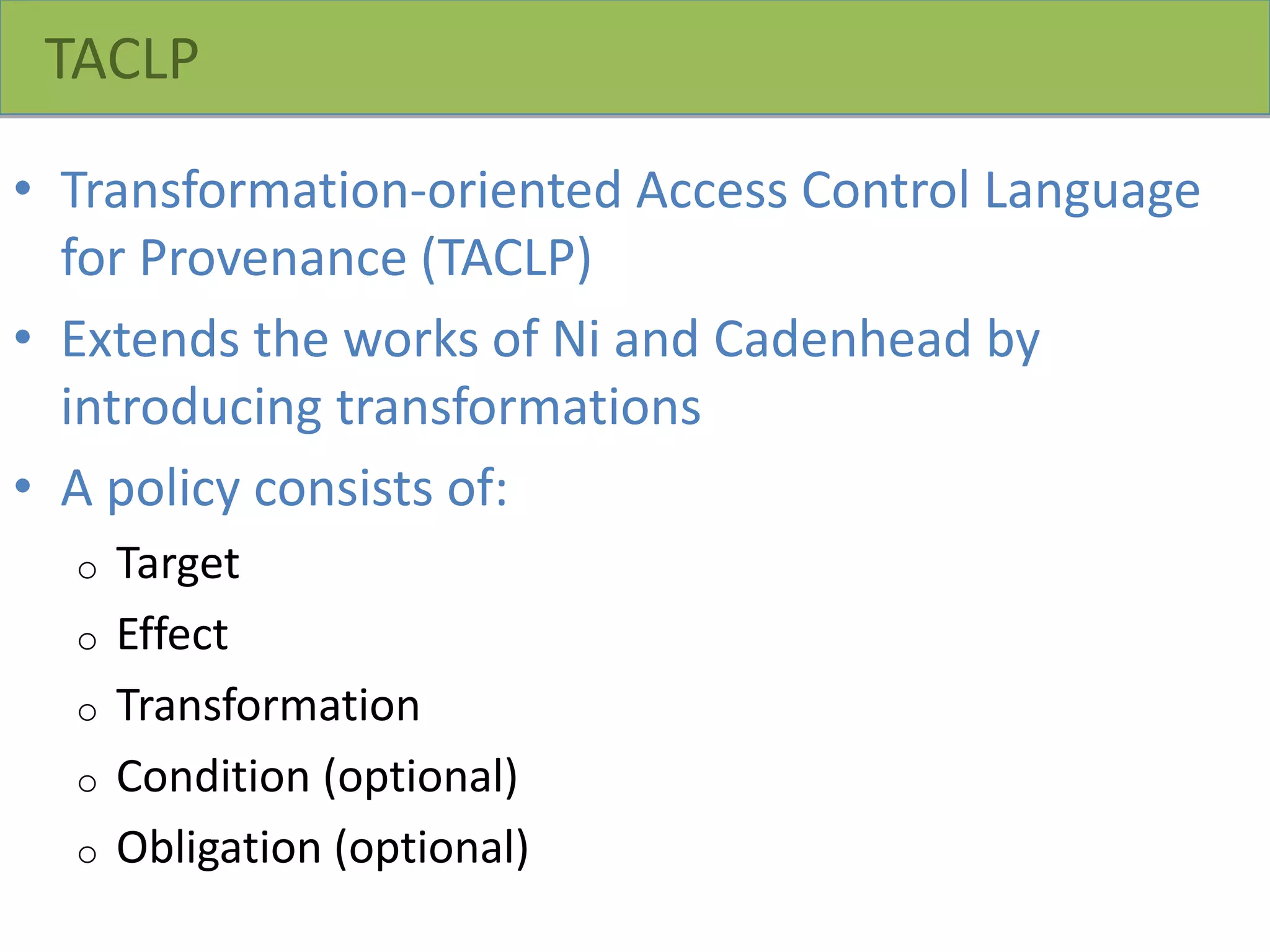TACLP
• Transformation-oriented Access Control Language
for Provenance (TACLP)
• Extends the works of Ni and Cadenhead by
introducing transformations
• A policy consists of:
o Target
o Effect
o Transformation
o Condition (optional)
o Obligation (optional)
 