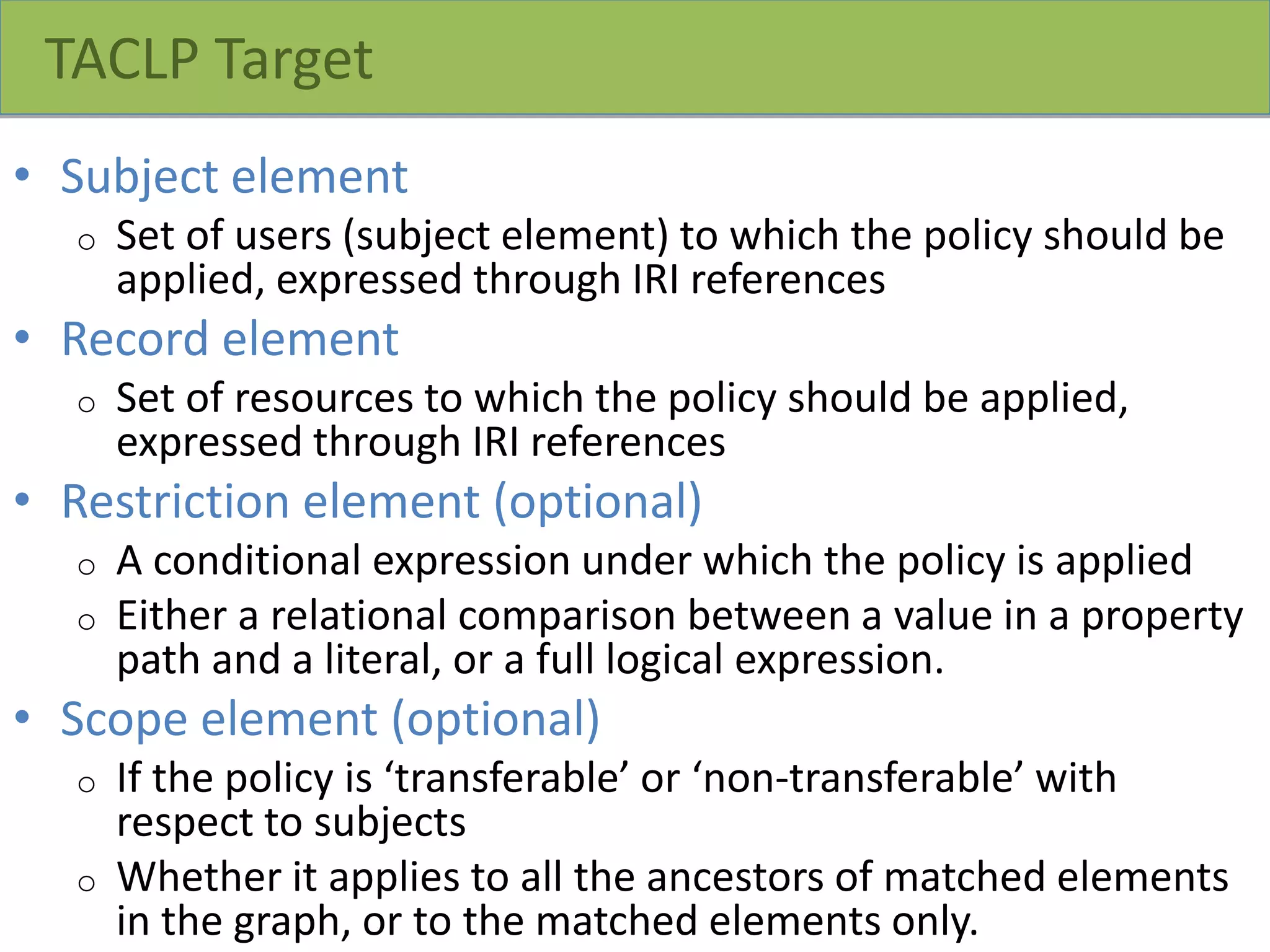 TACLP Target
• Subject element
o Set of users (subject element) to which the policy should be
applied, expressed through IRI references
• Record element
o Set of resources to which the policy should be applied,
expressed through IRI references
• Restriction element (optional)
o A conditional expression under which the policy is applied
o Either a relational comparison between a value in a property
path and a literal, or a full logical expression.
• Scope element (optional)
o If the policy is ‘transferable’ or ‘non-transferable’ with
respect to subjects
o Whether it applies to all the ancestors of matched elements
in the graph, or to the matched elements only.
 