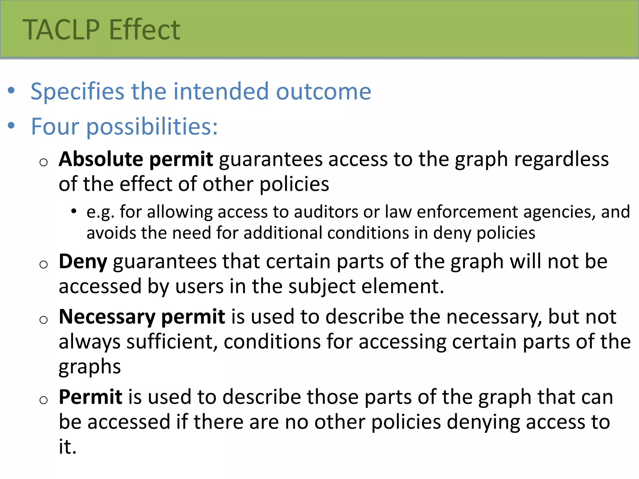 TACLP Effect
• Specifies the intended outcome
• Four possibilities:
o Absolute permit guarantees access to the graph regardless
of the effect of other policies
• e.g. for allowing access to auditors or law enforcement agencies, and
avoids the need for additional conditions in deny policies
o Deny guarantees that certain parts of the graph will not be
accessed by users in the subject element.
o Necessary permit is used to describe the necessary, but not
always sufficient, conditions for accessing certain parts of the
graphs
o Permit is used to describe those parts of the graph that can
be accessed if there are no other policies denying access to
it.
 