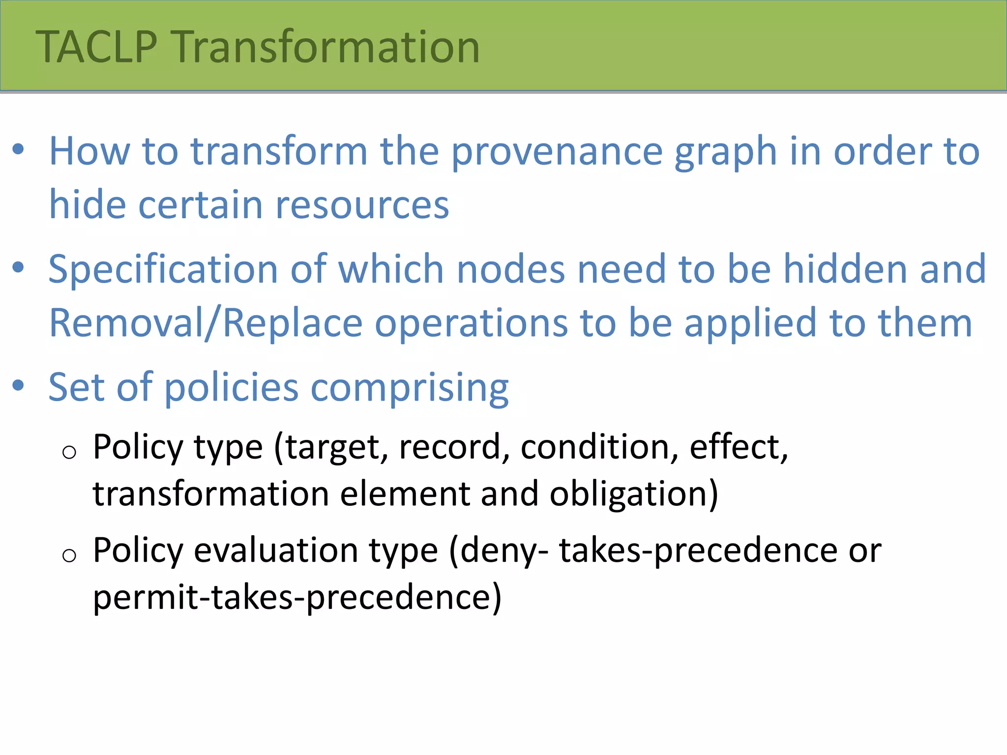 TACLP Transformation
• How to transform the provenance graph in order to
hide certain resources
• Specification of which nodes need to be hidden and
Removal/Replace operations to be applied to them
• Set of policies comprising
o Policy type (target, record, condition, effect,
transformation element and obligation)
o Policy evaluation type (deny- takes-precedence or
permit-takes-precedence)
 