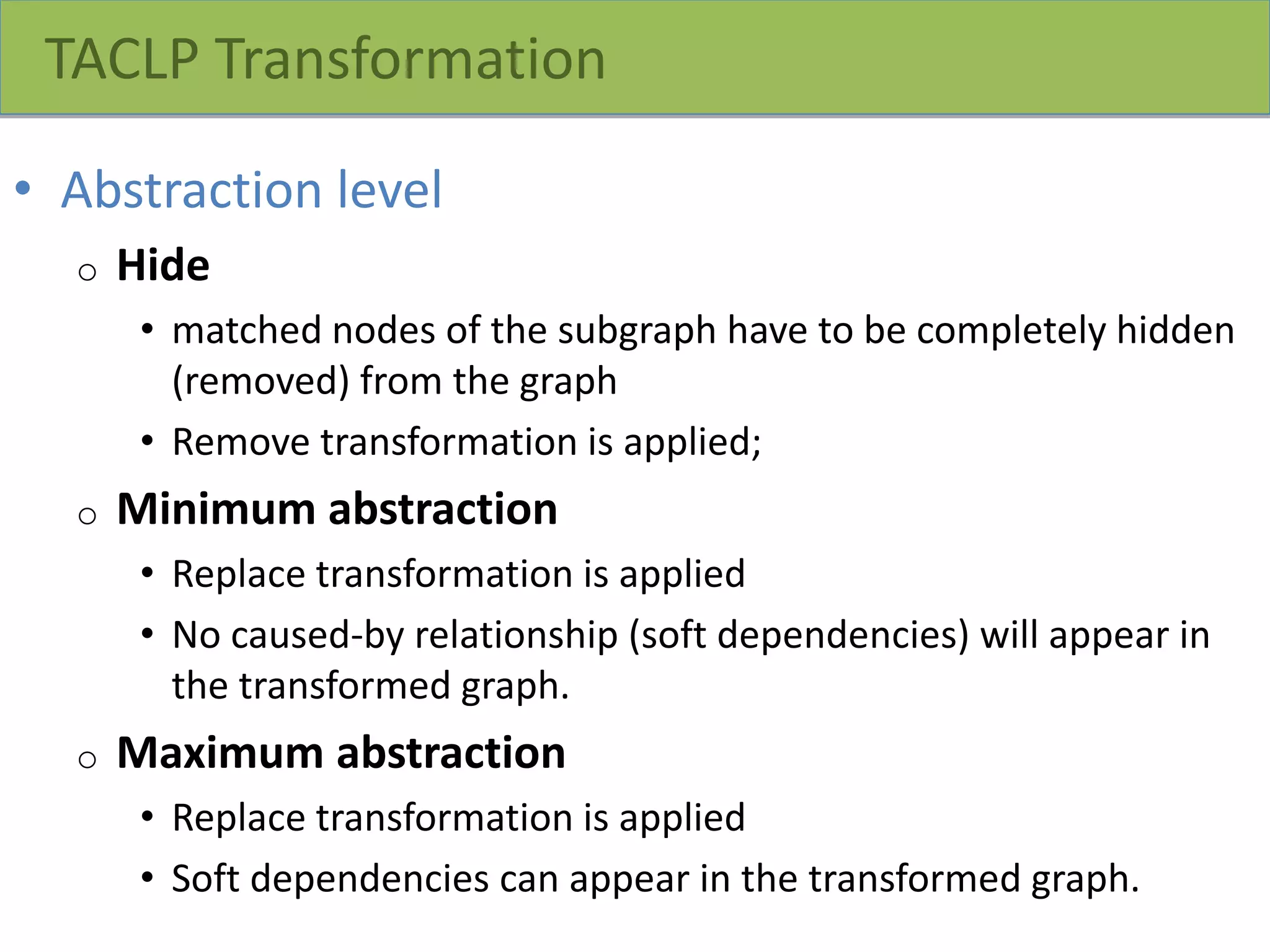 TACLP Transformation
• Abstraction level
o Hide
• matched nodes of the subgraph have to be completely hidden
(removed) from the graph
• Remove transformation is applied;
o Minimum abstraction
• Replace transformation is applied
• No caused-by relationship (soft dependencies) will appear in
the transformed graph.
o Maximum abstraction
• Replace transformation is applied
• Soft dependencies can appear in the transformed graph.
 