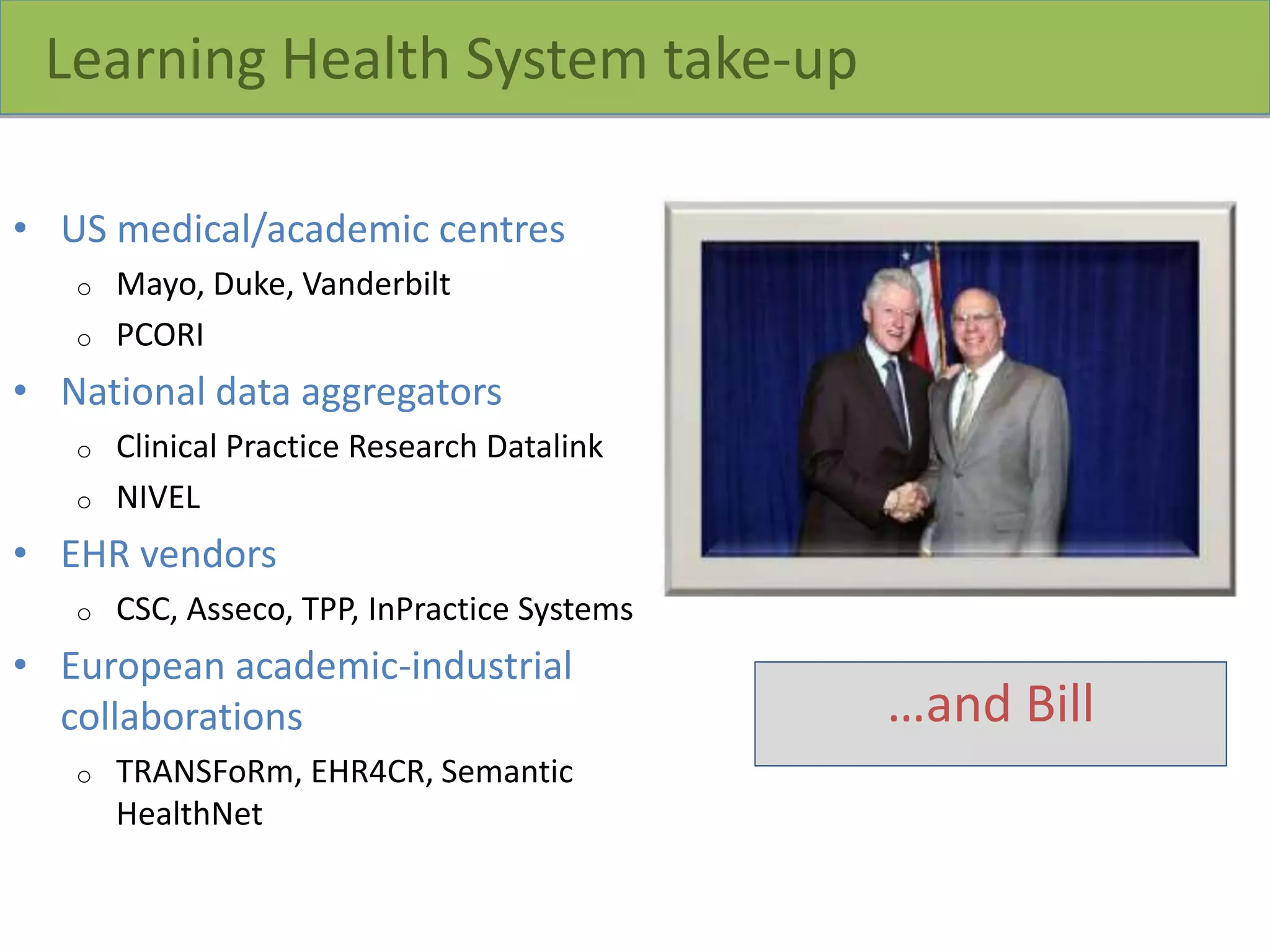 Learning Health System take-up
• US medical/academic centres
o Mayo, Duke, Vanderbilt
o PCORI
• National data aggregators
o Clinical Practice Research Datalink
o NIVEL
• EHR vendors
o CSC, Asseco, TPP, InPractice Systems
• European academic-industrial
collaborations
o TRANSFoRm, EHR4CR, Semantic
HealthNet
…and Bill
 