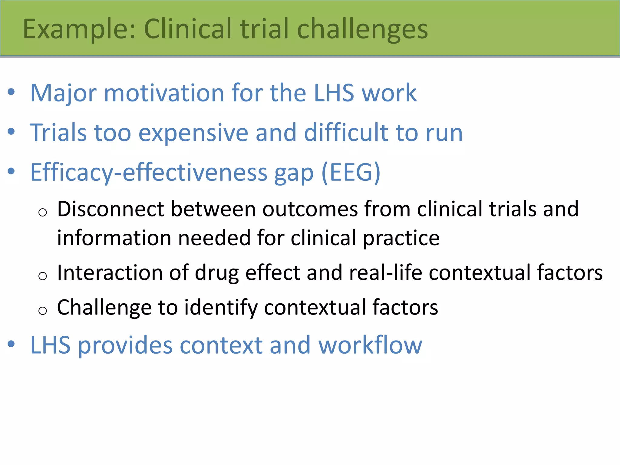 Example: Clinical trial challenges
• Major motivation for the LHS work
• Trials too expensive and difficult to run
• Efficacy-effectiveness gap (EEG)
o Disconnect between outcomes from clinical trials and
information needed for clinical practice
o Interaction of drug effect and real-life contextual factors
o Challenge to identify contextual factors
• LHS provides context and workflow
 