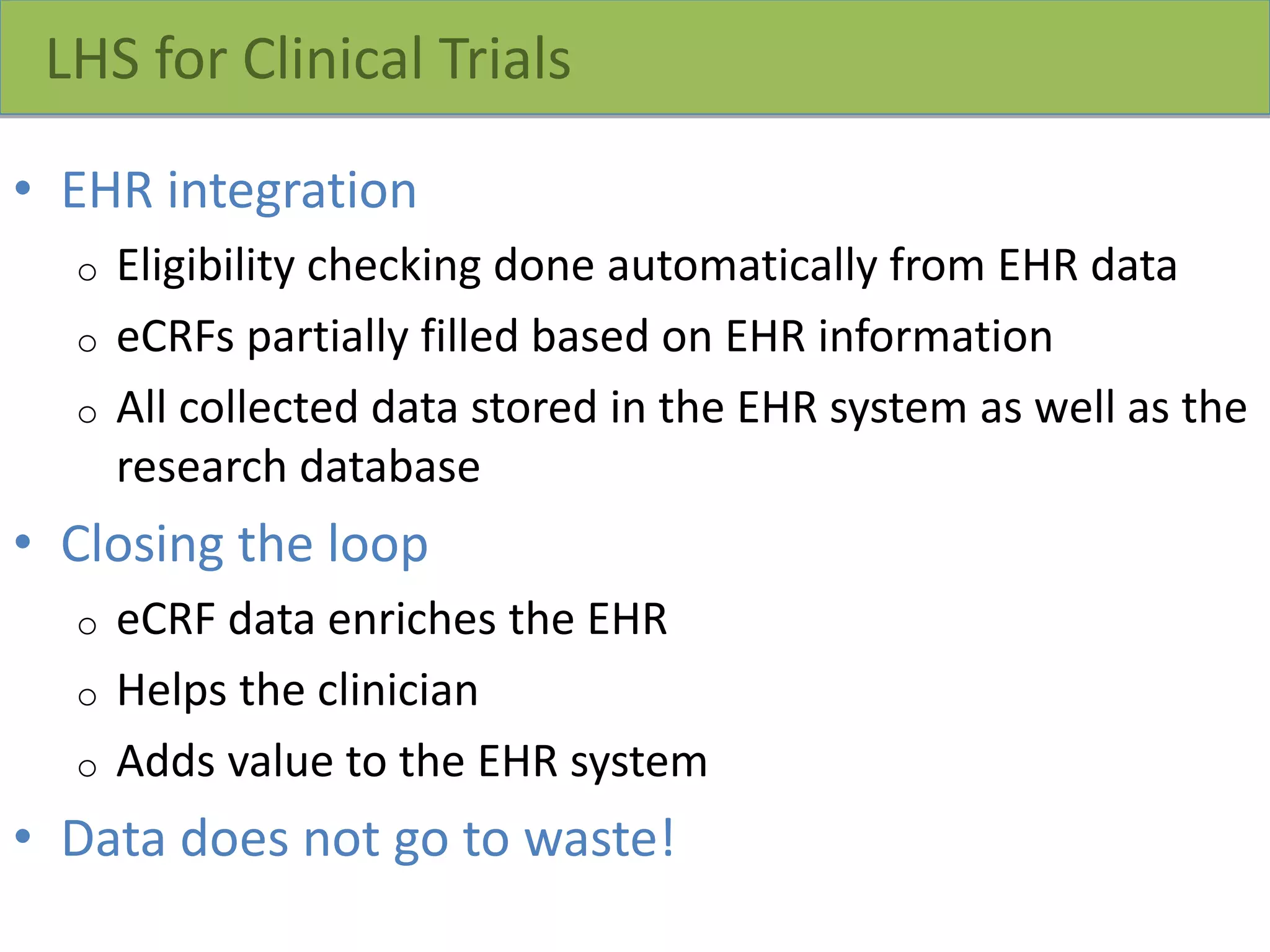 LHS for Clinical Trials
• EHR integration
o Eligibility checking done automatically from EHR data
o eCRFs partially filled based on EHR information
o All collected data stored in the EHR system as well as the
research database
• Closing the loop
o eCRF data enriches the EHR
o Helps the clinician
o Adds value to the EHR system
• Data does not go to waste!
7
 