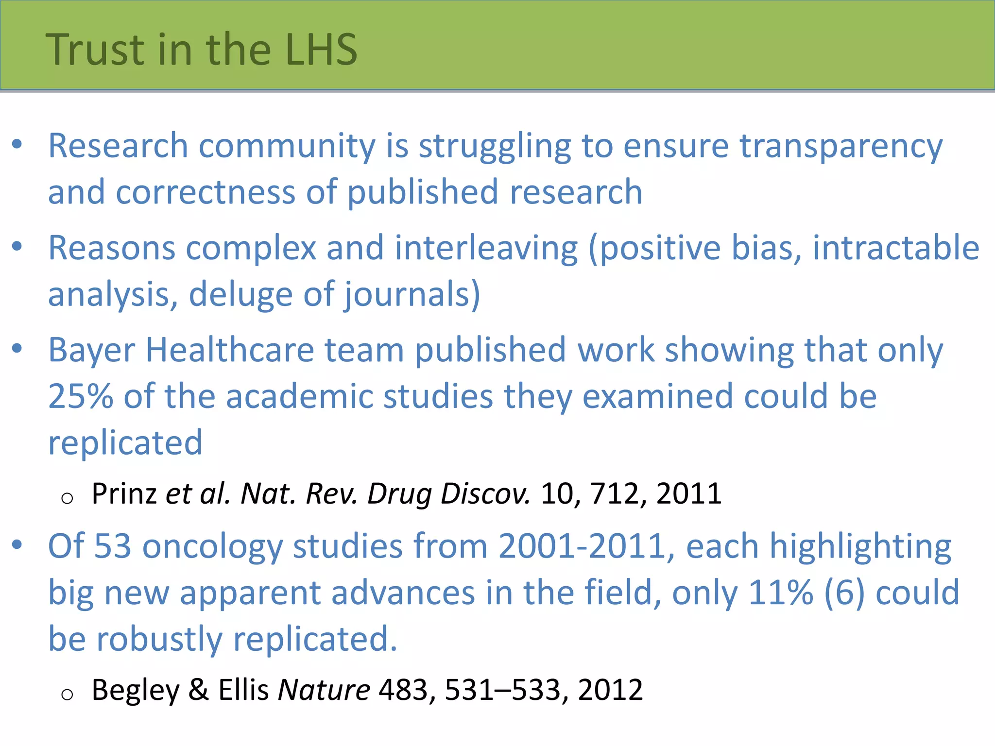 Trust in the LHS
• Research community is struggling to ensure transparency
and correctness of published research
• Reasons complex and interleaving (positive bias, intractable
analysis, deluge of journals)
• Bayer Healthcare team published work showing that only
25% of the academic studies they examined could be
replicated
o Prinz et al. Nat. Rev. Drug Discov. 10, 712, 2011
• Of 53 oncology studies from 2001-2011, each highlighting
big new apparent advances in the field, only 11% (6) could
be robustly replicated.
o Begley & Ellis Nature 483, 531–533, 2012
 