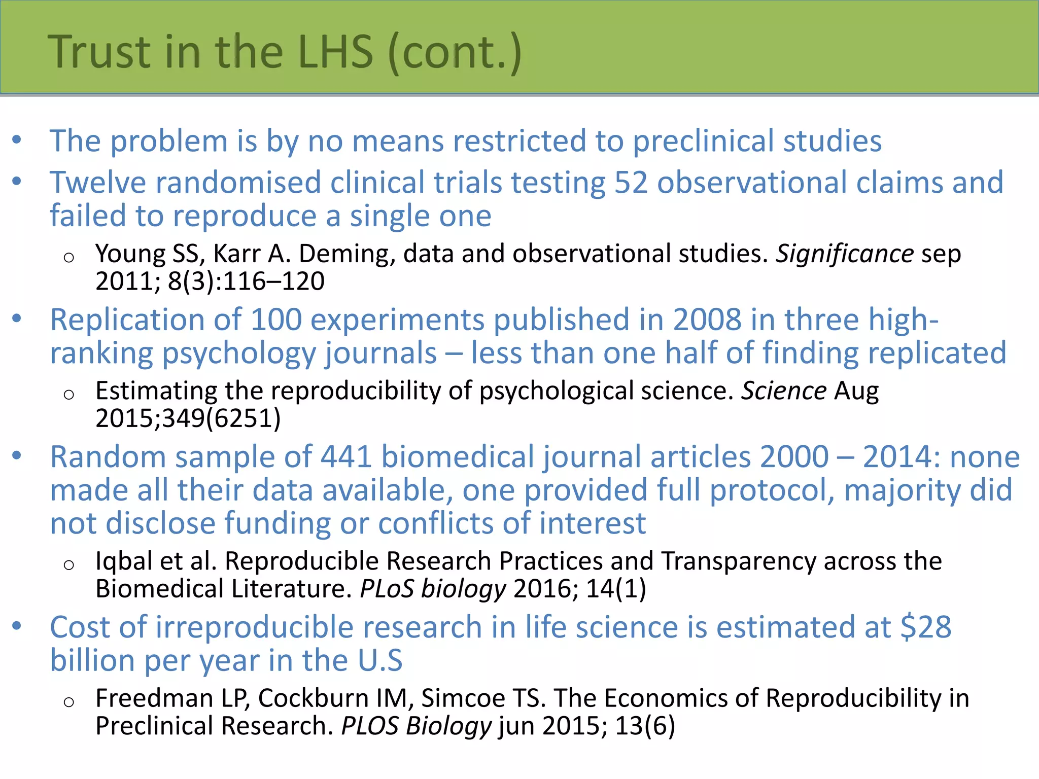 Trust in the LHS (cont.)
• The problem is by no means restricted to preclinical studies
• Twelve randomised clinical trials testing 52 observational claims and
failed to reproduce a single one
o Young SS, Karr A. Deming, data and observational studies. Significance sep
2011; 8(3):116–120
• Replication of 100 experiments published in 2008 in three high-
ranking psychology journals – less than one half of finding replicated
o Estimating the reproducibility of psychological science. Science Aug
2015;349(6251)
• Random sample of 441 biomedical journal articles 2000 – 2014: none
made all their data available, one provided full protocol, majority did
not disclose funding or conflicts of interest
o Iqbal et al. Reproducible Research Practices and Transparency across the
Biomedical Literature. PLoS biology 2016; 14(1)
• Cost of irreproducible research in life science is estimated at $28
billion per year in the U.S
o Freedman LP, Cockburn IM, Simcoe TS. The Economics of Reproducibility in
Preclinical Research. PLOS Biology jun 2015; 13(6)
 