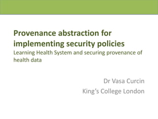 Provenance abstraction for
implementing security policies
Learning Health System and securing provenance of
health data
Dr Vasa Curcin
King’s College London
 
