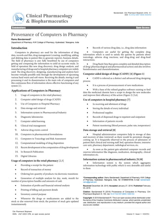 Commentary Open Access
Clinical Pharmacology
& Biopharmaceutics
ClinicalPharm acology & Bio
pharmaceutics
ISSN: 2167-065X
Bandameedi, Clin Pharmacol Biopharm 2016, 5:1
DOI: 10.4172/2167-065X.1000153
Volume 5 • Issue 1 • 1000153
Clin Pharmacol Biopharm
ISSN: 2167-065X CPB, an open access journal
Provenance of Computers in Pharmacy
Ramu Bandameedi*
Department of Pharmacy, KVK College of Pharmacy, Hyderabad, Telangana, India
Introduction
Computers in pharmacy are used for the information of drug
data, records and files, drug management (creating, modifying, adding
and deleting data in patient files to generate reports), business details.
The field of pharmacy is awe fully benefitted by use of computers
getting and comparing the information to yield an accurate study. In
field of operation like new drug discovery, drug design analysis, and
manufacturing of drugs and in hospital pharmacy computers are widely
used. The drug discovery, designing, manufacturing and analysis have
become virtually possible only through the development of upcoming
various hard wares and soft wares. Receiving the details, storing it and
processing it and its dissemination is the main role of computers and
this continuous flow of information shows effective functioning of any
system [1].
Applications of Computers in Pharmacy
1.	 Usage of computers in the retail pharmacy
2.	 Computer aided design of drugs (CADD)
3.	 Use of Computers in Hospital Pharmacy
4.	 Data storage and retrieval
5.	 Information system in Pharmaceutical Industry
6.	 Diagnostic laboratories
7.	 Computer aided learning
8.	 Clinical trial management
9.	 Adverse drug events control
10.	 Computers in pharmaceutical formulations
11.	 Computers in Toxicology and Risk Assessment
12.	 Computational modeling of drug disposition
13.	 Recentdevelopmentinbiocomputationofdrugdevelopment
14.	 In Research Publication
15.	 Digital Libraries
Usage of computers in the retail pharmacy [2,3]
• Providing a receipt for the patient
• Record of transaction of money
• Ordering low quantity of products via electronic transitions
• Generation of multiple analysis for day, week, month for
number of prescription handles and amounts of cash
• Estimation of profits and financial rational analysis
• Printing of billing and payment details
• Inventory control purpose
• Whenever the drugs or medicaments are added to the
stock or else removed from stock; the position of stock gets updated
instantaneously
• Records of various drug data, i.e., drug data information
• Computers are useful for getting the complete drug
information which is used to satisfy the queries by patients about
toxicology, adverse drug reactions, and drug-drug and drug-food
interactions.
• Drug Bank Data Base gives complete and detailed description
of drug (pharmacological and pharmaceutical action) and also involves
bioinformatics and cheminformation.
Computer aided design of drugs (CADD) [4] (Figure 1)
• CADD is referred as a distinct and advanced drug designing
process
• It is a process of pronouncement of new medications
• With a base of the refined graphics software existing or feed
data the medicinal chemist have a scope to design the new molecules
and improve their efficiency of the action (Figure 2) [5,6].
Use of computers in hospital pharmacy [7]
• In receiving and allotment of drugs
• Storing the details of every individual
• Professional supplies
• Records of dispensed drugs to inpatient and outpatient
• Information of patients records
• Patient monitoring (blood pressure, pulse rate, temperature)
Data storage and retrieval [8]
• Hospital administration computers help in storage of data
and recovery of data (retrieval) as there would be persistent changes
coming up. It is frequently observed in the process of admission of
patient their clinical and nursing staff, bed, operation theatre, intensive
care unit, pharmacy department, radiological services, etc.
• As soon as the patient gets admitted computer records and
reserves information like diagnosis, medication, demography, clinical
information etc.
Information system in pharmaceutical industry [9,10]
• Information system is the system which aggregates
information technology with public which is very desirable and useful
to them
*Corresponding author: Ramu Bandameedi, Department of Pharmacy, KVK College
of Pharmacy, Hyderabad, Telangana, India, Tel: 919989078708; E-mail: bandameedi.
ramu@gmail.com
Received December 28, 2015; Accepted January 27, 2016; Published February
03, 2016
Citation: Bandameedi R (2016) Provenance of Computers in Pharmacy. Clin
Pharmacol Biopharm 5: 153. doi:10.4172/2167-065X.1000153
Copyright: © 2016 Bandameedi R. This is an open-access article distributed under
the terms of the Creative Commons Attribution License, which permits unrestricted
use, distribution, and reproduction in any medium, provided the original author and
source are credited.
 