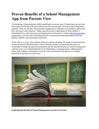 Proven Benefits of a School Management
App from Parents View
The landscape of parenting has shifted significantly in recent years. Parents today are not only
more open and friendly with their children but also increasingly involved in their educational
journeys. Gone are the days when parental engagement in education was limited to admissions,
fees, and report card collection. Today, parents are active participants in their children’s
educational lives, and schools are encouraging this involvement. A robust school management
system plays a pivotal role in fostering dynamic communication and participation between
parents, students, and educational institutions.
In this tech-savvy age, where parents often have hectic schedules, the mode of communication
and involvement with schools has evolved. Modern schools are harnessing the power of
technology to bridge the gap between parents and the educational process. School management
software serves as a unified platform for all stakeholders, including parents, administrators,
office staff, students, and teachers. Over the years, this platform has proven to be highly
beneficial for parents in several ways.
Exploring the Benefits of School Management Systems for Parents
 
