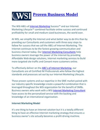 Proven Business Model

The WSI ABCs of Internet Marketing Success™ and our Internet
Marketing Lifecycle™ combined facilitate online success and continued
profitability for small and medium sized businesses, the world over.

At WSI, we simplify the Internet and what better way to do this than by
providing our Consultants and customers with three easy steps to
follow for success that we call the ABCs of Internet Marketing. The
Internet continues to be the fastest growing communication and
business channel today. Our Internet Marketing Consultants help
business owners leverage the power of the Internet by providing
Affordable Web design solutions, Internet marketing services to Build
more targeted site traffic and Convert more customers online.

To effectively deliver on the ABC's of Internet Marketing, our
Consultants are all Certified IM Professionals who follow the highest
standards and processes set out by our Internet Marketing Lifecycle.

These proven systems and our expertise in the SME market paired with
our industry specific knowledge create a powerful combination that is
leveraged throughout the WSI organization for the benefit of SMBs.
Business owners who work with a WSI Internet Marketing Consultant
have access to the personalized service with the backing and
knowledge of an international organization.

Internet Marketing Model

It's one thing to have an Internet solution but it is a totally different
thing to have an effective Internet marketing strategy that ensures a
business owner’s site actually becomes a profit driving machine.
 