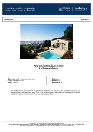 Cannes - Villa                                                                                                                                                  Ref.:MO113




                                                               panoramic views over the bay of cannes
                                                                high quality renovated provencal villa
                                                                       heated swimming pool




      Swimming pool : Heated swimming pool                                                                         Bedrooms : 5
      Living surface : 325 m²                                                                                      Sleeps : 10
      Land : 1800 m²                                                                                               Bathrooms : 4




            Situated on an elevated position in the prestigious 'Californie' area of Cannes, this quiet and very private villa
            enjoys beautiful sea views from every room. It has the advantage of being spacious and modernly furnished
            whilst still retaining the charms of a Provencal style inside and out.




                                                All prices are in euros - Non- contractual document - Each office is independently owned and operated.
       Burger Davis Sotheby's International Realty - 1 place du Domaine, Domaine de la Peyrière - 06250 Mougins - Tel. : +33 (0)4 9228 0782 - Fax : +33 (0)4 9292 0828
                              Web : www.burger- davis.com - Email : info@burger- davis.com - Document generated on 22/12/2009 - Page 1 / 4
 