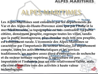 Les Alpes-Maritimes sont entourées par les départements du Var et des Alpes-de-Haute-Provence ainsi que par l'Italie et la mer Méditerranée. sa topographie est très contrastée. La partie côtière, densément peuplée, regroupe toutes les villes, tandis que la partie montagneuse, plus étendue mais très peu peuplée, est entièrement rurale. L'économie des Alpes-Maritimes se caractérise par l'importance du secteur tertiaire. Le département compte, outre les activités touristiques et les services traditionnels, un nombre assez élevé d'entreprises de recherche et du secteur tertiaire supérieur. L'agriculture est peu importante et l'industrie jour un rôle relativement faible, mais elle s'est diversifiée vers des activités à haute valeur technologique. 