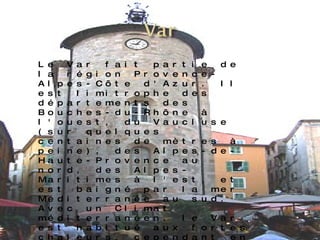 Le Var fait partie de la région Provence-Alpes-Côte d'Azur. Il est limitrophe des départements des Bouches-du-Rhône à l'ouest, du Vaucluse (sur quelques centaines de mètres à peine), des Alpes-de-Haute-Provence au nord, des Alpes-Maritimes à l'est, et est baigné par la mer Méditerranée au sud. Avec un Climat méditerranéen, le Var est habitué aux fortes chaleurs, cependant en 2003 lors de la canicule et en juillet/août 2005, On peut en particulier y visiter les caves et les vignobles de Bandol, voir les villages perchés du pays de Fayence (Montauroux, Fayence, Callian, Seillans, Tourrettes, Saint-Paul-en-Forêt, Mons, Tanneron), faire une randonnée dans le massif de l'Esterel, de la planche à voile sur la presqu'île de Giens, ou prendre un bateau pour l'île de Porquerolles ou le parc naturel sous-marin de l’île de Port-Cros.   