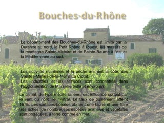 Le département des Bouches-du-Rhône est limité par la Durance au nord, le Petit Rhône à l'ouest, les massifs de la montagne Sainte-Victoire et de Sainte-Baume à l'est et la Méditerranée au sud. Les activités maritimes et la pêche animent la côte, des Saintes-Maries-de-la-Mer à La Ciotat. Les industries et les services sont concentrés dans l'agglomération de Marseille (ville et environs). Le climat, de type méditerranéen, est influencé surtout par le vent du nord, le mistral. Le taux de boisement atteint 18 %. Les surfaces boisées abritent une faune et une flore très riches; de nombreuses espèces animales et végétales sont protégées, à terre comme en mer. 