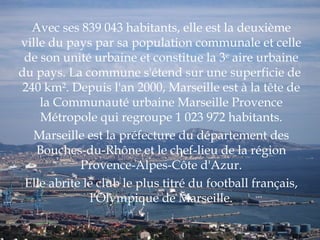 Avec ses 839 043 habitants, elle est la deuxième ville du pays par sa population communale et celle de son unité urbaine et constitue la 3 e  aire urbaine du pays. La commune s'étend sur une superficie de  240 km². Depuis l'an 2000, Marseille est à la tête de la Communauté urbaine Marseille Provence Métropole qui regroupe 1 023 972 habitants. Marseille est la préfecture du département des Bouches-du-Rhône et le chef-lieu de la région Provence-Alpes-Côte d'Azur. Elle abrite le club le plus titré du football français, l'Olympique de Marseille. 
