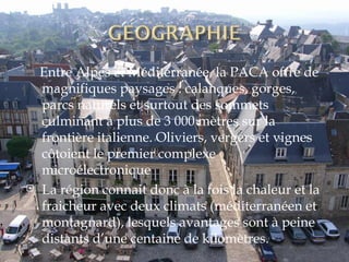 Entre Alpes et Méditerranée, la PACA offre de magnifiques paysages : calanques, gorges, parcs naturels et surtout des sommets culminant à plus de 3 000 mètres sur la frontière italienne. Oliviers, vergers et vignes côtoient le premier complexe microélectronique La région connait donc à la fois la chaleur et la fraicheur avec deux climats (méditerranéen et montagnard), lesquels avantages sont à peine distants d’une centaine de kilomètres. 