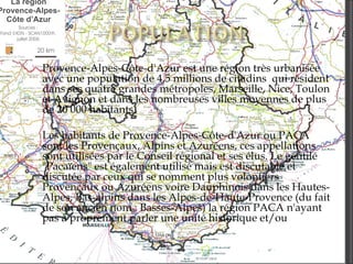 Provence-Alpes-Côte-d'Azur est une région très urbanisée avec une population de 4,5 millions de citadins  qui résident dans ses quatre grandes métropoles, Marseille, Nice, Toulon et Avignon et dans les nombreuses villes moyennes de plus de 20 000 habitants. Les habitants de Provence-Alpes-Côte-d'Azur ou PACA sont les Provençaux, Alpins et Azuréens, ces appellations sont utilisées par le Conseil régional et ses élus. Le gentilé "Pacaïens" est également utilisé mais est discutable et discutée par ceux qui se nomment plus volontiers Provençaux ou Azuréens voire Dauphinois dans les Hautes-Alpes, Bas-alpins dans les Alpes-de-Haute-Provence (du fait de son ancien nom : Basses-Alpes) la région PACA n'ayant pas à proprement parler une unité historique et/ou  culturelle 