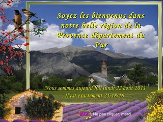 Soyez les bienvenus dans notre belle région de la Provence département du Var Nous sommes aujourd’hui  lundi 22 août 2011 Il est exactement  21:17:44   Ne pas cliquer, merci 