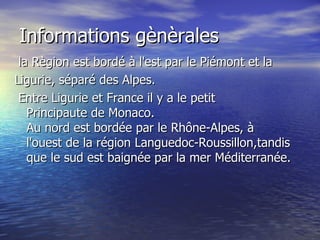 Informations gènèrales la Règion est bordé à l'est par le Piémont et la Ligurie, séparé des Alpes.   Entre Ligurie et France il y a le petit Principaute de Monaco. Au nord est bordée par le Rhône-Alpes, à l'ouest de la région Languedoc-Roussillon,tandis que le sud est baignée par la mer Méditerranée. 