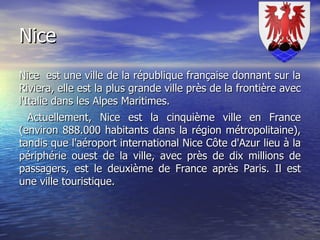 Nice Nice  est une ville de la république française donnant sur la Riviera, elle est la plus grande ville près de la frontière avec l'Italie dans les Alpes Maritimes. Actuellement, Nice est la cinquième ville en France (environ 888.000 habitants dans la région métropolitaine), tandis que l'aéroport international Nice Côte d'Azur lieu à la périphérie ouest de la ville, avec près de dix millions de passagers, est le deuxième de France après Paris. Il est une ville touristique. 