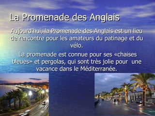 Aujourd'hui, la Promenade des Anglais est un lieu de rencontre pour les amateurs du patinage et du vélo. La promenade est connue pour ses «chaises bleues» et pergolas, qui sont très jolie pour  une vacance dans le Méditerranée. La Promenade des Anglais 