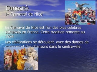 Curiositè le Carnaval de Nice Le Carnaval de Nice est l'un des plus célèbres carnavals en France. Cette tradition remonte au 1924  Les célébrations se déroulent  avec des danses de masques et des chansons dans le centre-ville. 