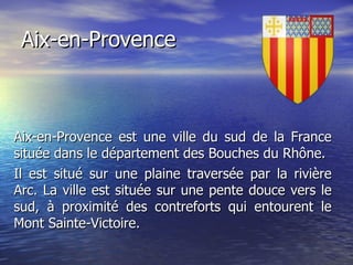 Aix-en-Provence Aix-en-Provence est une ville du sud de la France située dans le département des Bouches du Rhône. Il est situé sur une plaine traversée par la rivière Arc. La ville est située sur une pente douce vers le sud, à proximité des contreforts qui entourent le Mont Sainte-Victoire. 