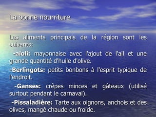 La bonne nourriture Les aliments principals de la région sont les  suivants: -aïoli:  mayonnaise avec l'ajout de l'ail et une grande quantité d'huile d'olive.  -Berlingots:  petits bonbons à l'esprit typique de l'endroit. -Ganses:  crêpes minces et gâteaux (utilisé surtout pendant le carnaval). -Pissaladière:  Tarte aux oignons, anchois et des olives, mangè chaude ou froide. 
