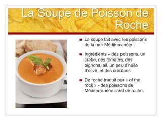 La Soupe de Poisson de
                Roche
             La soupe fait avec les poissons
              de la mer Méditerranéen.

             Ingrédients – des poissons, un
              crabe, des tomates, des
              oignons, ail, un peu d‟huile
              d‟olive, et des croûtons

             De roche traduit par « of the
              rock » - des poissons de
              Méditerranéen c‟est de roche.
 