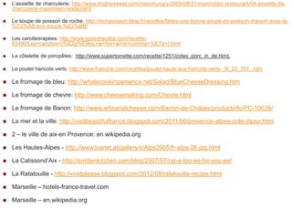    L‟assiette de charcuterie: http://www.mightysweet.com/mesohungry/2009/08/31/maximilien-restaurant/04-assiette-de-
    charcuterie-maximilien-restaurant/

   Le soupe de poisson de roche: http://monpoisson-blog.fr/recettes/faites-une-bonne-soupe-de-poisson-maison-avec-la-
    %C2%AB-box-soupe-%C2%BB/

   Les carottesrapées: http://www.speedrecette.com/recette-
    83490/Les+carottes+r%E2p%E9es,+je+les+aime+comme+%E7a+!.html

   La côtelette de porcpâtes: http://www.supertoinette.com/recette/1251/cotes_porc_in_de.html.

   Le poulet haricots verts: http://www.francine.com/recettes/poulet-saute-aux-haricots-verts-_R_22_707_.htm

   Le fromage de bleu: http://whatscookingamerica.net/Salad/BlueCheeseDressing.htm

   Le fromage de chevre: http://www.cheesemaking.com/Chevre.html

   Le fromage de Banon: http://www.artisanalcheese.com/Banon-de-Chalais/productinfo/PC-10036/

   La mer et la ville: http://visitbeautifulfrance.blogspot.com/2011/06/provence-alpes-cote-dazur.html

   2 – le ville de aix-en Provence: en.wikipedia.org

   Les Hautes-Alpes - http://www.luxnet.at/gallery/v/Alps2005/fr-alps-26.jpg.html

   La Calissond‟Aix - http://smittenkitchen.com/blog/2007/07/rat-a-too-ee-for-you-ee/

   La Ratatouille - http://vividplease.blogspot.com/2012/09/ratatouille-recipe.html

   Marseille – hotels-france-travel.com

   Marseille – en.wikipedia.org
 