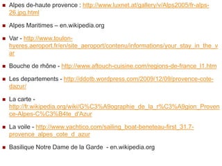    Alpes de-haute provence : http://www.luxnet.at/gallery/v/Alps2005/fr-alps-
    26.jpg.html

   Alpes Maritimes – en.wikipedia.org

   Var - http://www.toulon-
    hyeres.aeroport.fr/en/site_aeroport/contenu/informations/your_stay_in_the_v
    ar

   Bouche de rhône - http://www.aftouch-cuisine.com/regions-de-france_l1.htm

   Les departements - http://ddotb.wordpress.com/2009/12/09/provence-cote-
    dazur/

   La carte -
    http://fr.wikipedia.org/wiki/G%C3%A9ographie_de_la_r%C3%A9gion_Proven
    ce-Alpes-C%C3%B4te_d'Azur

   La voile - http://www.yachtico.com/sailing_boat-beneteau-first_31.7-
    provence_alpes_cote_d_azur

   Basilique Notre Dame de la Garde - en.wikipedia.org
 