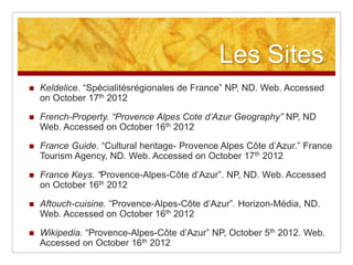 Les Sites
   Keldelice. “Spécialitésrégionales de France” NP, ND. Web. Accessed
    on October 17th 2012

   French-Property. “Provence Alpes Cote d’Azur Geography” NP, ND
    Web. Accessed on October 16th 2012

   France Guide. “Cultural heritage- Provence Alpes Côte d‟Azur.” France
    Tourism Agency, ND. Web. Accessed on October 17th 2012

   France Keys. “Provence-Alpes-Côte d‟Azur”. NP, ND. Web. Accessed
    on October 16th 2012

   Aftouch-cuisine. “Provence-Alpes-Côte d‟Azur”. Horizon-Média, ND.
    Web. Accessed on October 16th 2012

   Wikipedia. “Provence-Alpes-Côte d‟Azur” NP, October 5th 2012. Web.
    Accessed on October 16th 2012
 