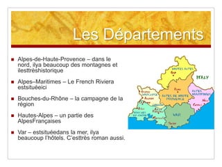Les Départements
   Alpes-de-Haute-Provence – dans le
    nord, ilya beaucoup des montagnes et
    ilesttrèshistorique
   Alpes–Maritimes – Le French Riviera
    estsituéeici
   Bouches-du-Rhône – la campagne de la
    région
   Hautes-Alpes – un partie des
    AlpesFrançaises
   Var – estsituéedans la mer, ilya
    beaucoup l‟hôtels. C‟esttrès roman aussi.
 