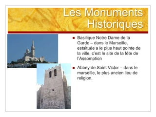 Les Monuments
    Historiques
    Basilique Notre Dame de la
     Garde – dans le Marseille,
     estsituée a le plus haut pointe de
     la ville, c‟est le site de la fête de
     l‟Assomption

    Abbey de Saint Victor – dans le
     marseille, le plus ancien lieu de
     religion.
 