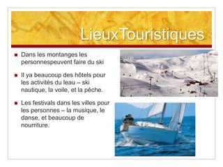 LieuxTouristiques
   Dans les montanges les
    personnespeuvent faire du ski

   Il ya beaucoup des hôtels pour
    les activités du leau – ski
    nautique, la voile, et la pêche.

   Les festivals dans les villes pour
    les personnes – la musique, le
    danse, et beaucoup de
    nourriture.
 