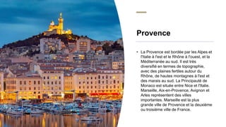Provence
• La Provence est bordée par les Alpes et
l'Italie à l'est et le Rhône à l'ouest, et la
Méditerranée au sud. Il e...