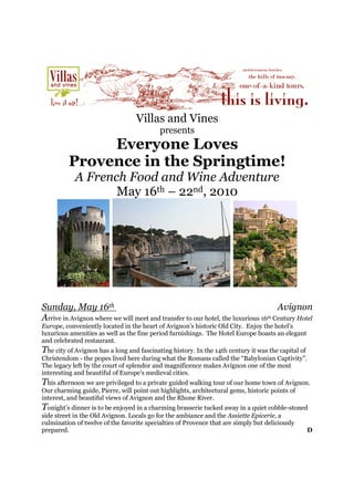 Villas and Vines
                                           presents
              Everyone Loves
         Provence in the Springtime!
            A French Food and Wine Adventure
                   May 16th – 22nd, 2010




Sunday, May 16th                                                                    Avignon
Arrive in Avignon where we will meet and transfer to our hotel, the luxurious 16th Century Hotel

Europe, conveniently located in the heart of Avignon’s historic Old City. Enjoy the hotel’s
luxurious amenities as well as the fine period furnishings. The Hotel Europe boasts an elegant
and celebrated restaurant.
The city of Avignon has a long and fascinating history. In the 14th century it was the capital of
Christendom - the popes lived here during what the Romans called the “Babylonian Captivity”.
The legacy left by the court of splendor and magnificence makes Avignon one of the most
interesting and beautiful of Europe’s medieval cities.
This afternoon we are privileged to a private guided walking tour of our home town of Avignon.
Our charming guide, Pierre, will point out highlights, architectural gems, historic points of
interest, and beautiful views of Avignon and the Rhone River.
Tonight’s dinner is to be enjoyed in a charming brasserie tucked away in a quiet cobble-stoned
side street in the Old Avignon. Locals go for the ambiance and the Assiette Epicerie, a
culmination of twelve of the favorite specialties of Provence that are simply but deliciously
prepared.                                                                                           D
 