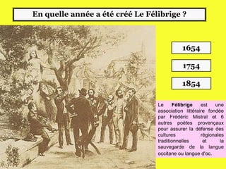 En quelle année a été créé Le Félibrige ?
1854
1654
1754
Le Félibrige est une
association littéraire fondée
par Frédéric Mistral et 6
autres poètes provençaux
pour assurer la défense des
cultures régionales
traditionnelles et la
sauvegarde de la langue
occitane ou langue d'oc.
 